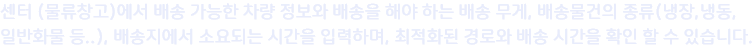 센터 (물류창고)에서 배송 가능한 차량 정보와 배송을 해야 하는 배송 무게, 배송물건의 종류(냉장,냉동,
                일반화물 등..), 배송지에서 소요되는 시간을 입력하며, 최적화된 경로와 배송 시간을 확인 할 수 있습니다.